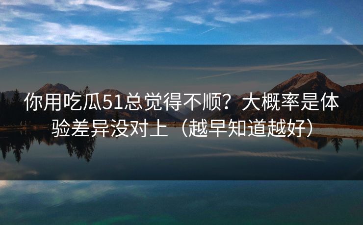 你用吃瓜51总觉得不顺？大概率是体验差异没对上（越早知道越好）