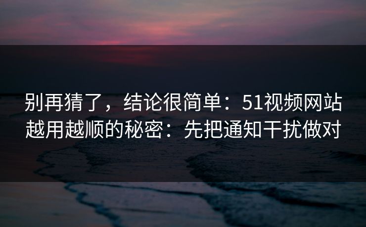 别再猜了，结论很简单：51视频网站越用越顺的秘密：先把通知干扰做对