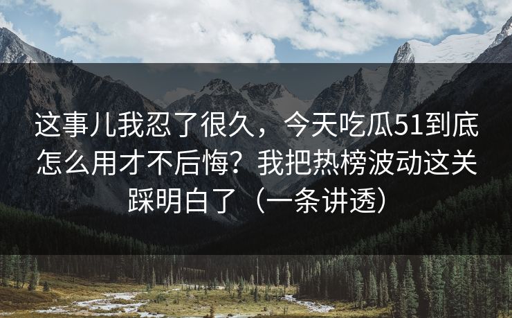 这事儿我忍了很久，今天吃瓜51到底怎么用才不后悔？我把热榜波动这关踩明白了（一条讲透）