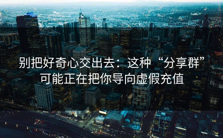 别把好奇心交出去：这种“分享群”可能正在把你导向虚假充值