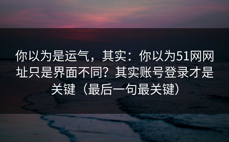 你以为是运气，其实：你以为51网网址只是界面不同？其实账号登录才是关键（最后一句最关键）
